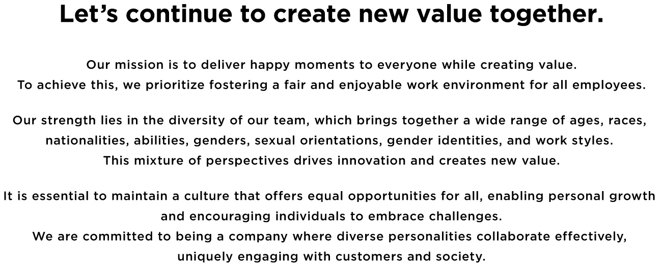 Let's continue to create new value together. Our mission is to deliver happy moments to everyone while creating value. To achieve this, we prioritize fostering a fair and enjoyable working environment for all employees. Our strength lies in the diversity of our team, which brings together a wide range of ages, races, nationalities, abilities, genders, sexual orientations, gender identities, and work styles. This mixture of perspective drives innovation and creates new value. It is essential to maintain a culture that offers equal opportunities for all, enabling personal growth and encouraging individuals to embrace challenges. We are committed to being a company where diverse personalities collaborate effectively, uniquely engaging with customers and society.