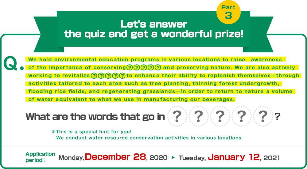 Q:We hold environmental education programs in various locations to raise awareness of the importance of conserving ●● and preserving nature. We are also actively working to revitalize ●● to enhance their ability to replenish themselves—through activities tailored to each area such as tree planting, thinning forest undergrowth, flooding rice fields, and regenerating grasslands—in order to return to nature a volume of water equivalent to what we use in manufacturing our beverages. What are the words that go in ●●? ※This is a special hint for you! We conduct water resource conservation activities in various locations. Application period:Monday, December 28,2020 Tuesday, January 12,2021